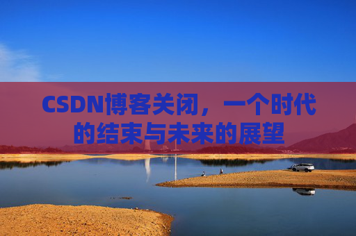 CSDN博客关闭，一个时代的结束与未来的展望
